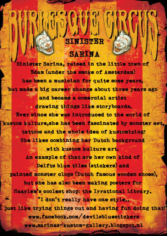 Sinister Sarina, raised in the little town of Edam (under the smoke of Amsterdam) has been a musician for quite some years, but made a big career change about three years ago and became a comercial artist drawing things like storyboards. Ever since she was introduced to the world of kustom kulture, she has been fascinated by monster art, tattoos and the whole idea of kustomizing! She likes combining her Dutch background with kustom kulture art. An example of that are her own kind of Delfts blue tiles (stickers) and painted monster clogs (Dutch famous wooden shoes), but she has also been making posters for Haarlem's coolest shop: the irrational library. "I don't really have one style.. I just like trying things out and having fun doing that!"
