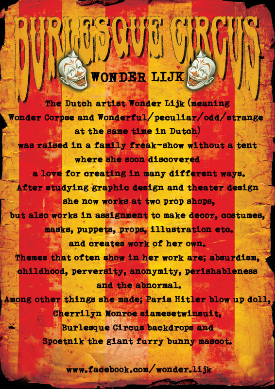 The Dutch artist Wonder Lijk (meaning Wonder Corpse and Wonderful/peculiar/odd/strange  at the same time in Dutch) was raised in a family freak-show without a tent where she soon discovered a love for creating in many different ways. After studying graphic design and theater design she now works at two prop shops, but also works in assignment to make decor, costumes, masks, puppets, props, illustration etc. and creates work of her own. Themes that often show in her work are; absurdism, childhood, perversity, anonymity, perishableness and the abnormal. Among other things she made; Paris Hitler blow up doll, Cherrilyn Monroe siamesetwinsuit, Burlesque Circus backdrops and Spoetnik the giant furry bunny mascot. 